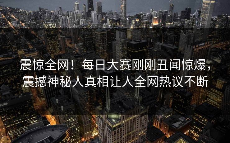 震惊全网！每日大赛刚刚丑闻惊爆，震撼神秘人真相让人全网热议不断
