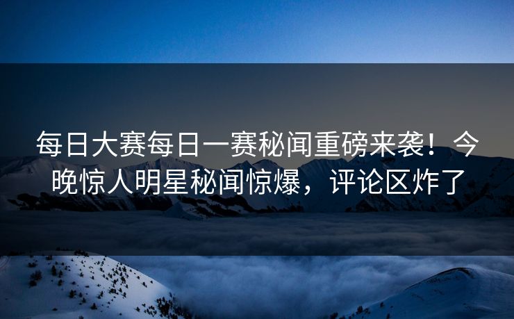 每日大赛每日一赛秘闻重磅来袭！今晚惊人明星秘闻惊爆，评论区炸了