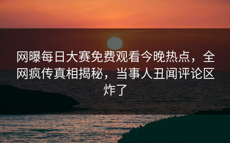 网曝每日大赛免费观看今晚热点，全网疯传真相揭秘，当事人丑闻评论区炸了