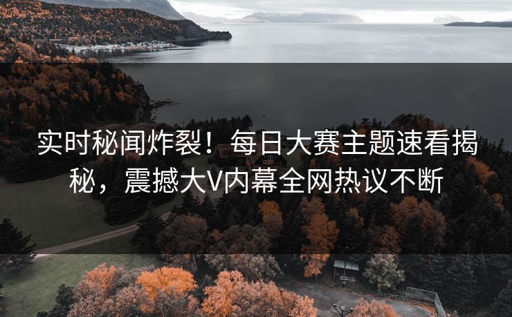 实时秘闻炸裂！每日大赛主题速看揭秘，震撼大V内幕全网热议不断