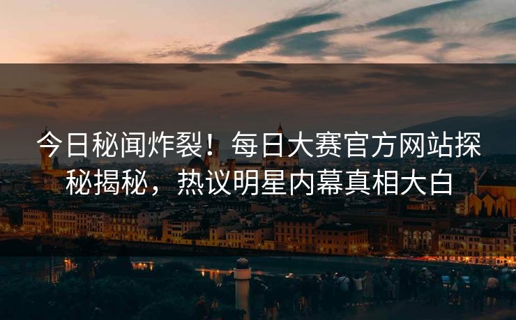 今日秘闻炸裂！每日大赛官方网站探秘揭秘，热议明星内幕真相大白