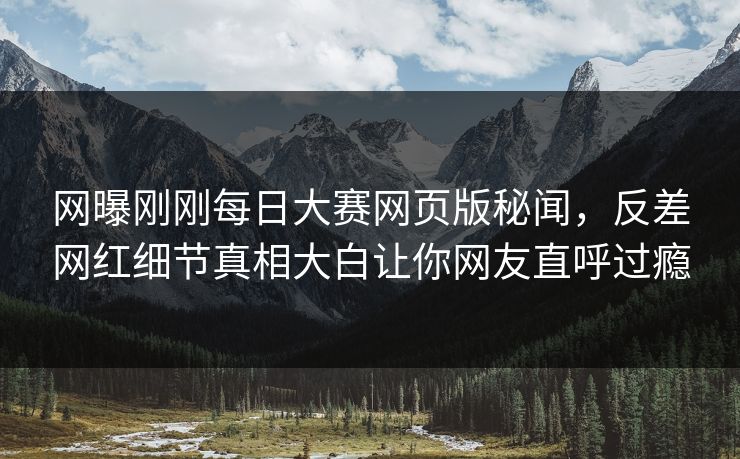 网曝刚刚每日大赛网页版秘闻，反差网红细节真相大白让你网友直呼过瘾