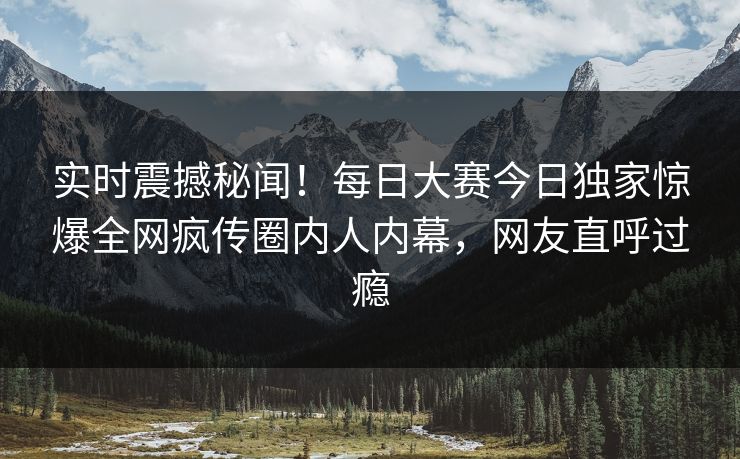 实时震撼秘闻！每日大赛今日独家惊爆全网疯传圈内人内幕，网友直呼过瘾