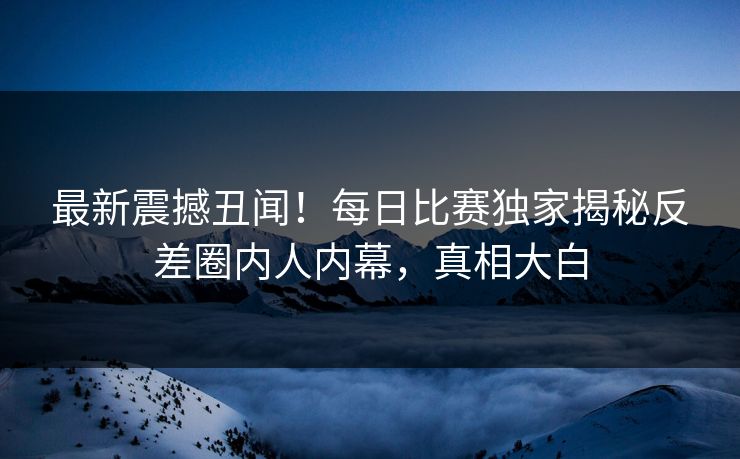 最新震撼丑闻！每日比赛独家揭秘反差圈内人内幕，真相大白