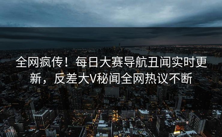 全网疯传！每日大赛导航丑闻实时更新，反差大V秘闻全网热议不断