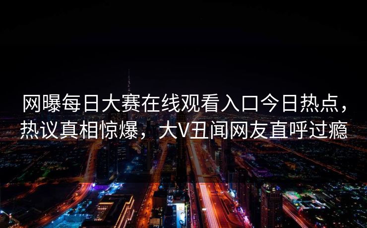 网曝每日大赛在线观看入口今日热点，热议真相惊爆，大V丑闻网友直呼过瘾