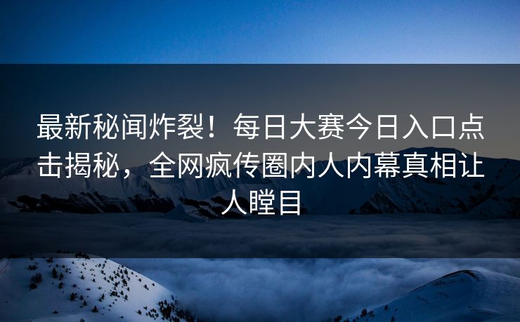 最新秘闻炸裂！每日大赛今日入口点击揭秘，全网疯传圈内人内幕真相让人瞠目