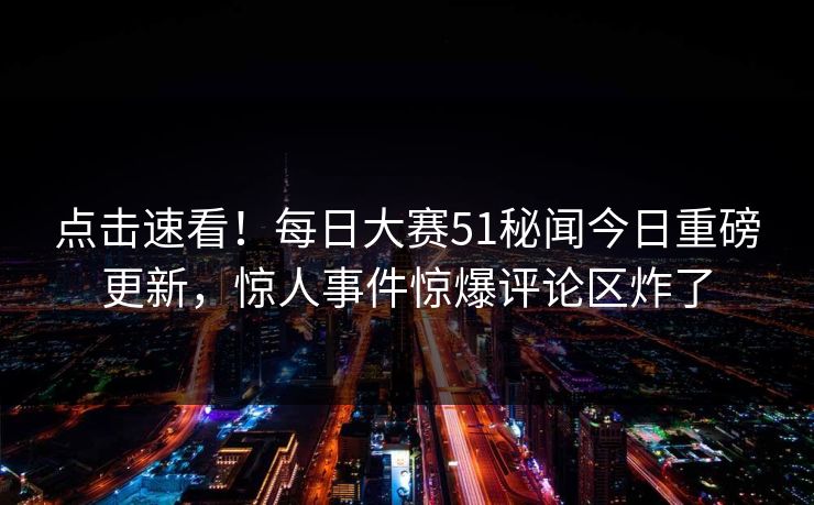 点击速看！每日大赛51秘闻今日重磅更新，惊人事件惊爆评论区炸了