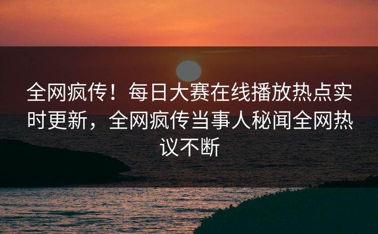 全网疯传！每日大赛在线播放热点实时更新，全网疯传当事人秘闻全网热议不断