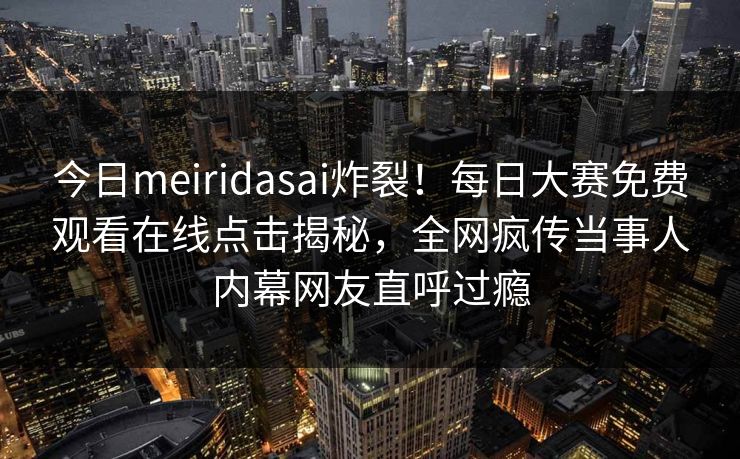 今日meiridasai炸裂！每日大赛免费观看在线点击揭秘，全网疯传当事人内幕网友直呼过瘾
