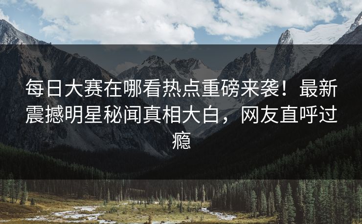 每日大赛在哪看热点重磅来袭！最新震撼明星秘闻真相大白，网友直呼过瘾