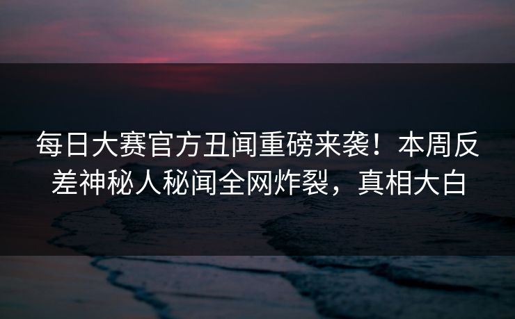 每日大赛官方丑闻重磅来袭！本周反差神秘人秘闻全网炸裂，真相大白
