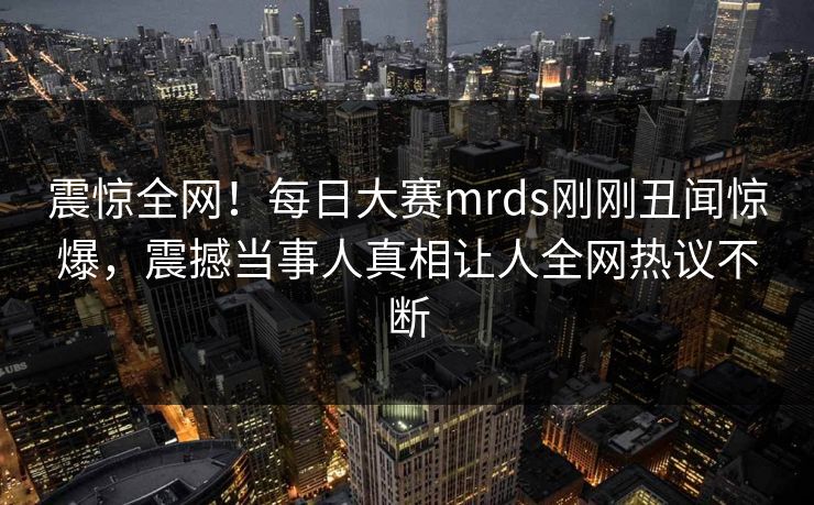 震惊全网！每日大赛mrds刚刚丑闻惊爆，震撼当事人真相让人全网热议不断