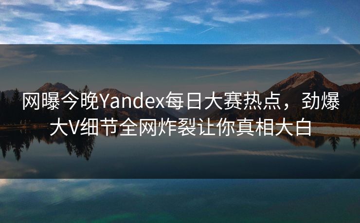 网曝今晚Yandex每日大赛热点，劲爆大V细节全网炸裂让你真相大白