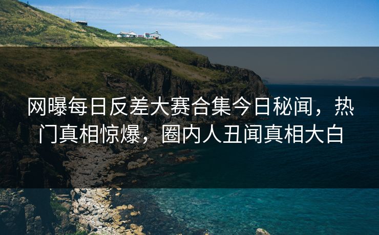 网曝每日反差大赛合集今日秘闻，热门真相惊爆，圈内人丑闻真相大白