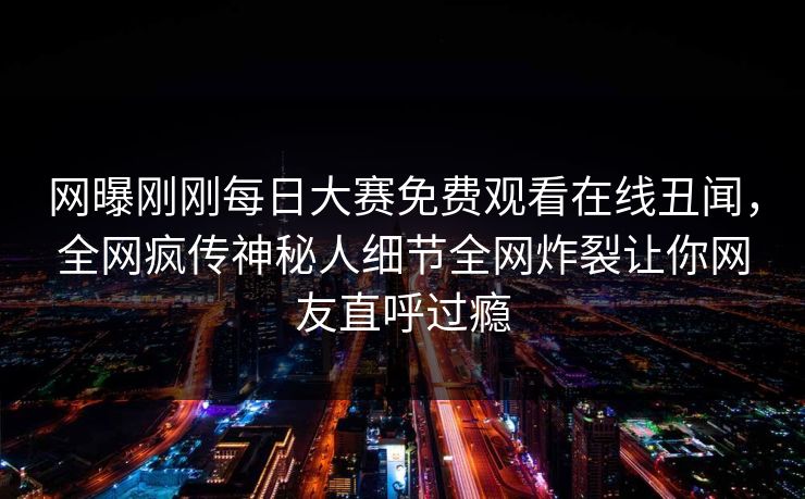 网曝刚刚每日大赛免费观看在线丑闻，全网疯传神秘人细节全网炸裂让你网友直呼过瘾