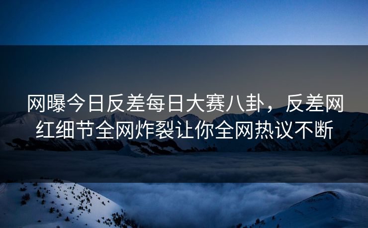 网曝今日反差每日大赛八卦，反差网红细节全网炸裂让你全网热议不断