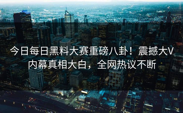 今日每日黑料大赛重磅八卦！震撼大V内幕真相大白，全网热议不断