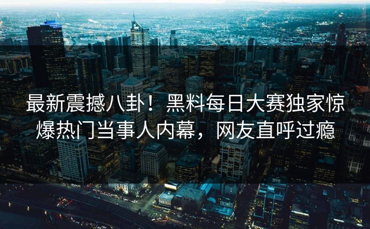 最新震撼八卦！黑料每日大赛独家惊爆热门当事人内幕，网友直呼过瘾