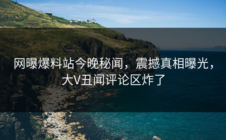 网曝爆料站今晚秘闻，震撼真相曝光，大V丑闻评论区炸了