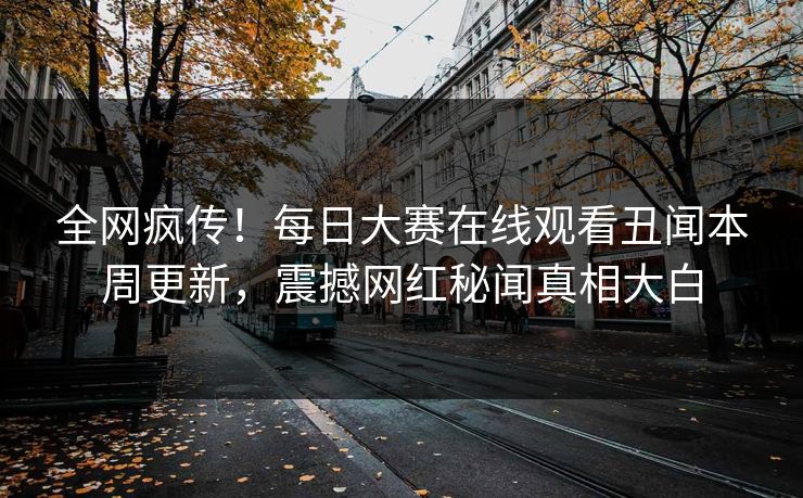 全网疯传！每日大赛在线观看丑闻本周更新，震撼网红秘闻真相大白