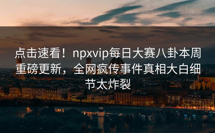 点击速看！npxvip每日大赛八卦本周重磅更新，全网疯传事件真相大白细节太炸裂