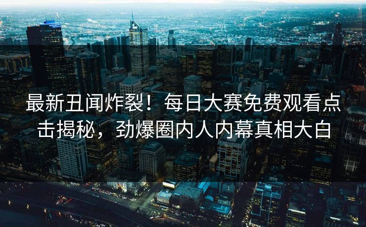 最新丑闻炸裂！每日大赛免费观看点击揭秘，劲爆圈内人内幕真相大白