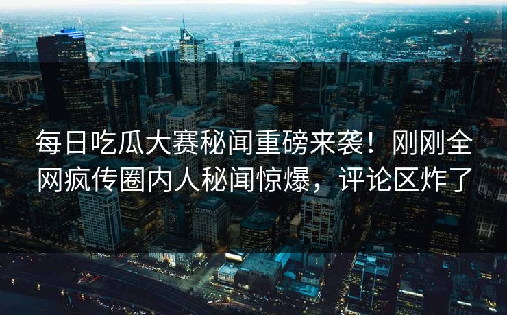 每日吃瓜大赛秘闻重磅来袭！刚刚全网疯传圈内人秘闻惊爆，评论区炸了