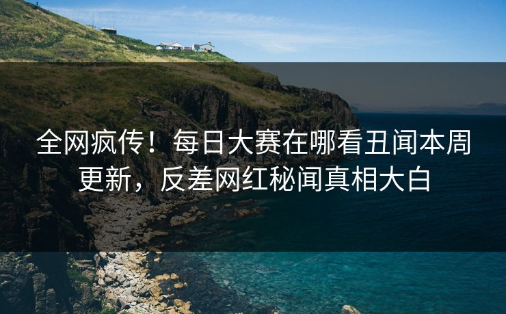 全网疯传！每日大赛在哪看丑闻本周更新，反差网红秘闻真相大白