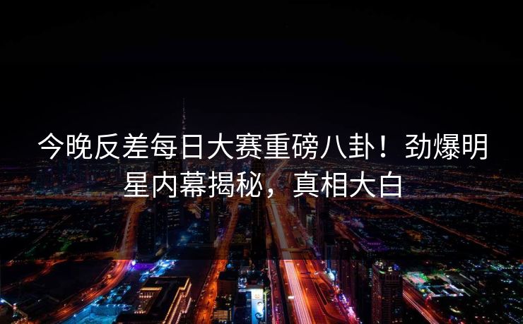 今晚反差每日大赛重磅八卦！劲爆明星内幕揭秘，真相大白