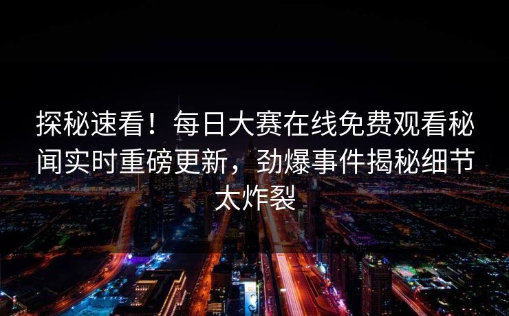 探秘速看！每日大赛在线免费观看秘闻实时重磅更新，劲爆事件揭秘细节太炸裂