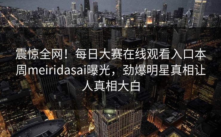 震惊全网！每日大赛在线观看入口本周meiridasai曝光，劲爆明星真相让人真相大白