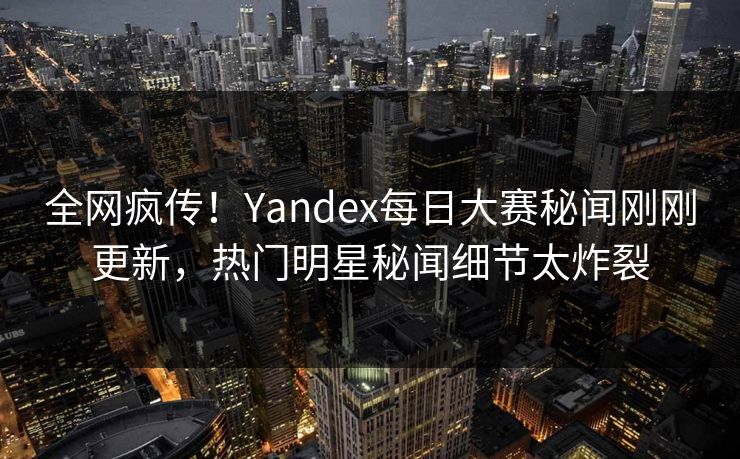 全网疯传！Yandex每日大赛秘闻刚刚更新，热门明星秘闻细节太炸裂