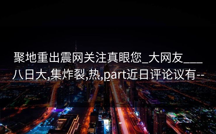 聚地重出震网关注真眼您_大网友___八日大,集炸裂,热,part近日评论议有---