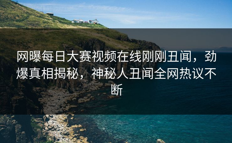 网曝每日大赛视频在线刚刚丑闻，劲爆真相揭秘，神秘人丑闻全网热议不断
