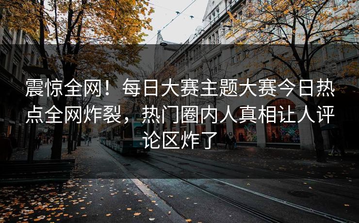 震惊全网！每日大赛主题大赛今日热点全网炸裂，热门圈内人真相让人评论区炸了