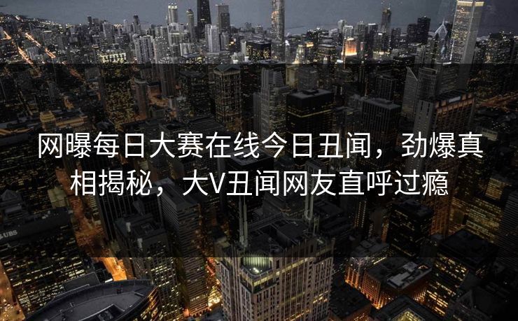 网曝每日大赛在线今日丑闻，劲爆真相揭秘，大V丑闻网友直呼过瘾
