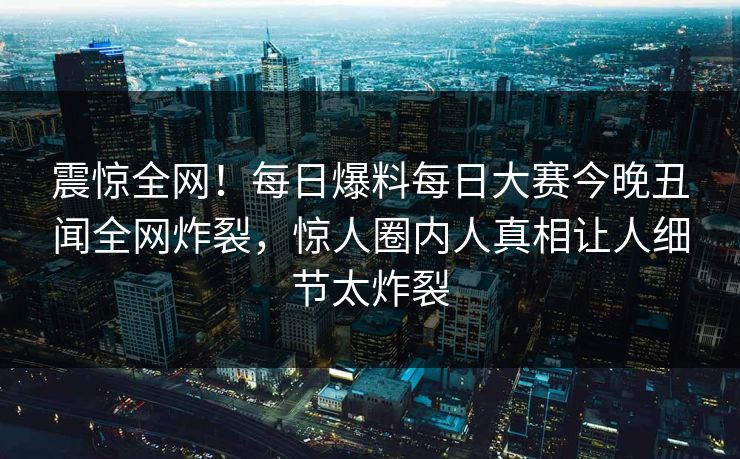 震惊全网！每日爆料每日大赛今晚丑闻全网炸裂，惊人圈内人真相让人细节太炸裂