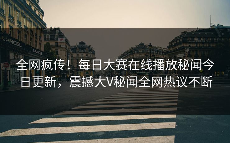 全网疯传！每日大赛在线播放秘闻今日更新，震撼大V秘闻全网热议不断