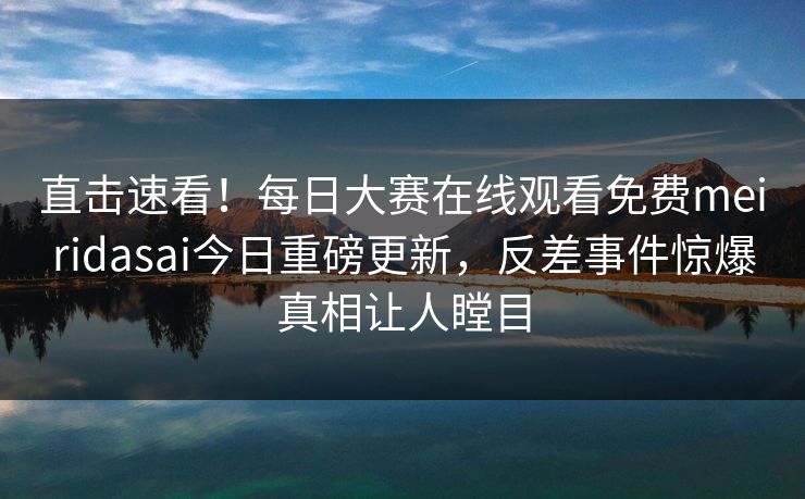 直击速看！每日大赛在线观看免费meiridasai今日重磅更新，反差事件惊爆真相让人瞠目