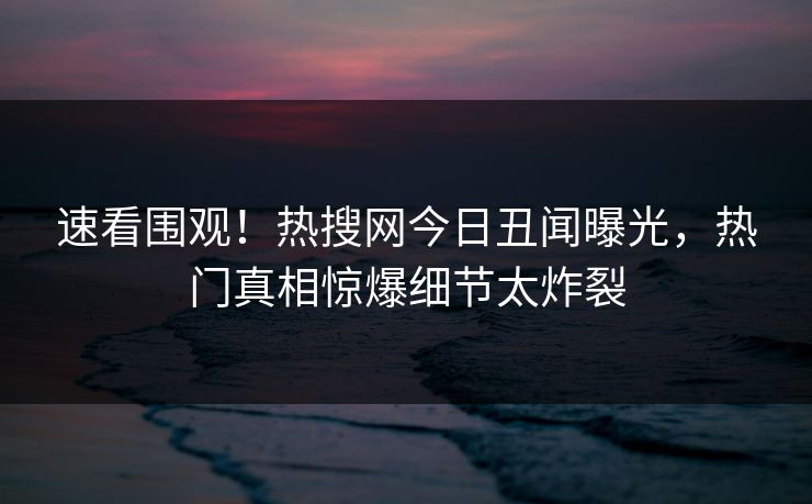 速看围观！热搜网今日丑闻曝光，热门真相惊爆细节太炸裂
