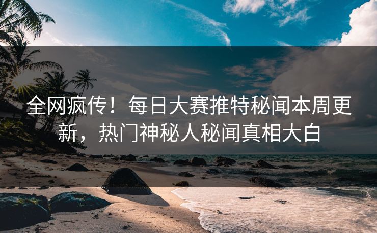 全网疯传！每日大赛推特秘闻本周更新，热门神秘人秘闻真相大白