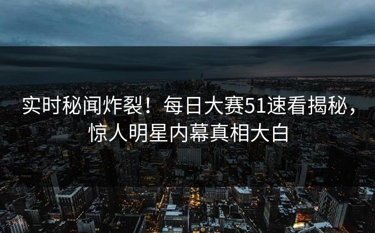 实时秘闻炸裂！每日大赛51速看揭秘，惊人明星内幕真相大白