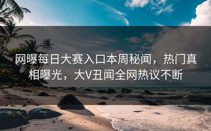 网曝每日大赛入口本周秘闻，热门真相曝光，大V丑闻全网热议不断