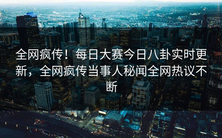 全网疯传！每日大赛今日八卦实时更新，全网疯传当事人秘闻全网热议不断