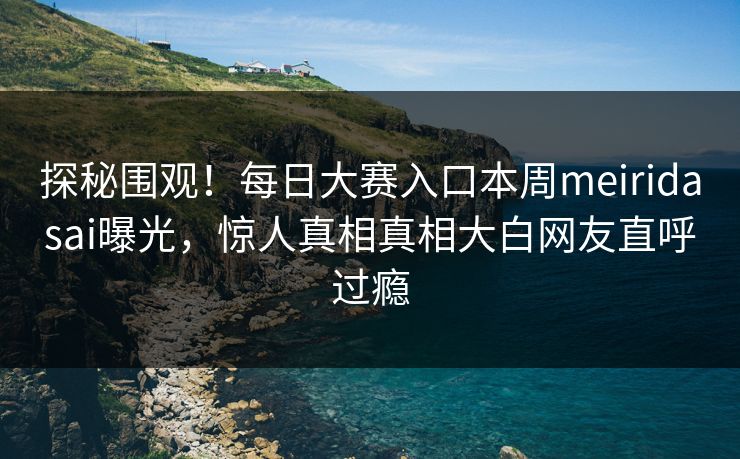 探秘围观！每日大赛入口本周meiridasai曝光，惊人真相真相大白网友直呼过瘾