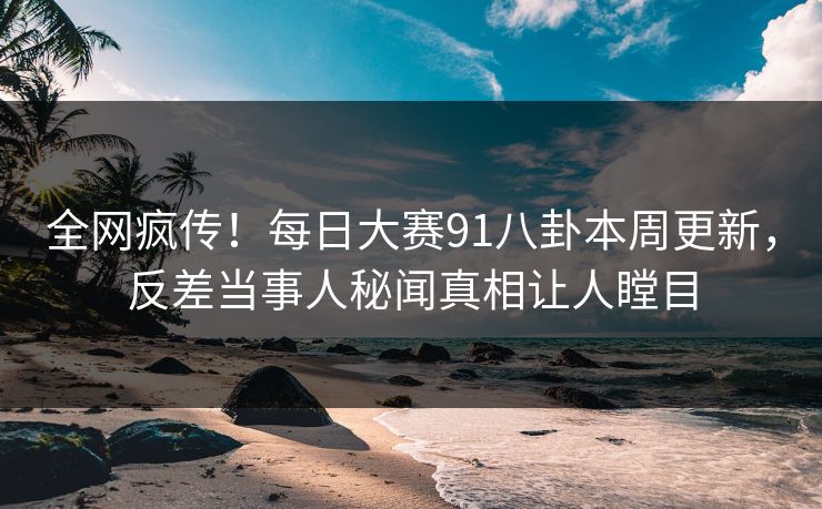 全网疯传！每日大赛91八卦本周更新，反差当事人秘闻真相让人瞠目