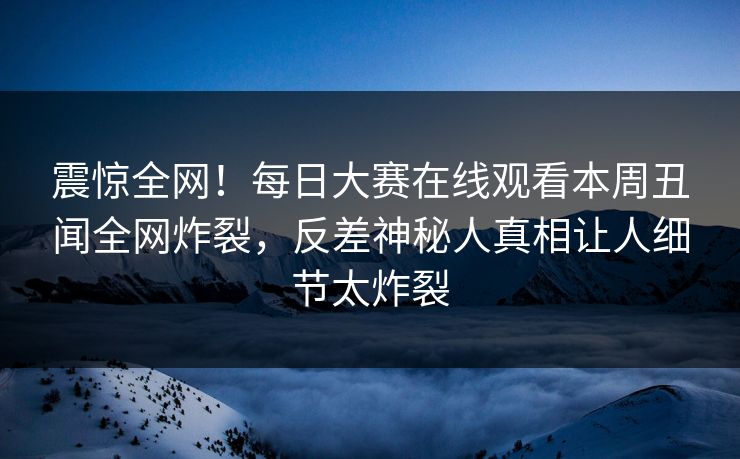 震惊全网！每日大赛在线观看本周丑闻全网炸裂，反差神秘人真相让人细节太炸裂