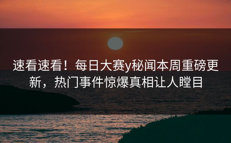 速看速看！每日大赛y秘闻本周重磅更新，热门事件惊爆真相让人瞠目