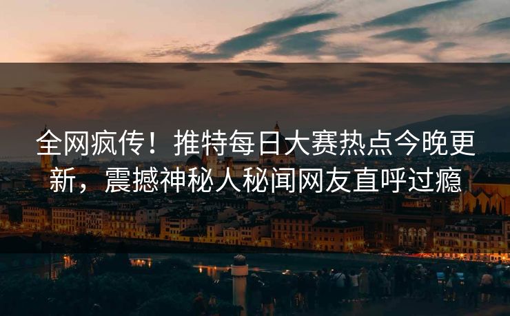 全网疯传！推特每日大赛热点今晚更新，震撼神秘人秘闻网友直呼过瘾
